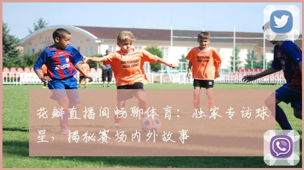 花瓣直播间畅聊体育：独家专访球星，揭秘赛场内外故事