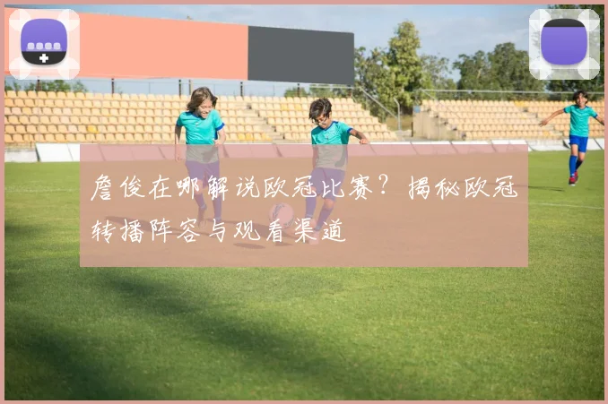 詹俊在哪解说欧冠比赛？揭秘欧冠转播阵容与观看渠道