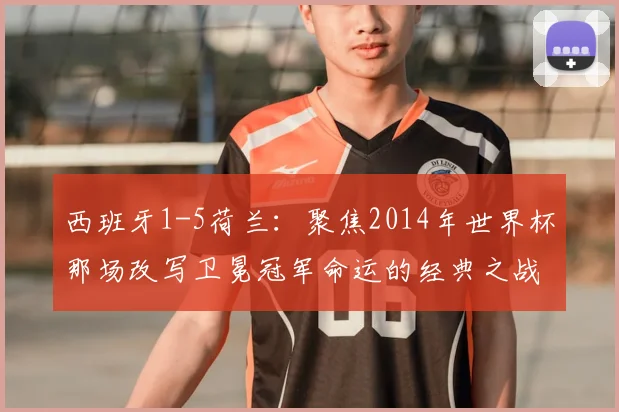 西班牙1-5荷兰:聚焦2014年世界杯那场改写卫冕冠军命运的经典之战