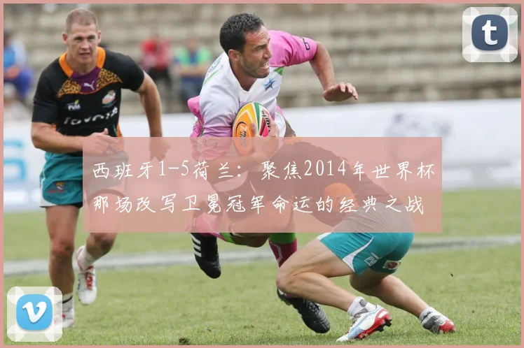 西班牙1-5荷兰:聚焦2014年世界杯那场改写卫冕冠军命运的经典之战