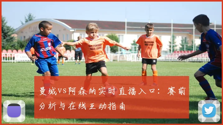 曼城vs阿森纳实时直播入口：赛前分析与在线互动指南