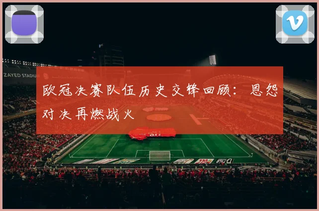 欧冠决赛队伍历史交锋回顾：恩怨对决再燃战火
