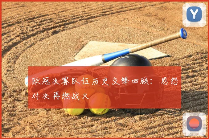 欧冠决赛队伍历史交锋回顾：恩怨对决再燃战火