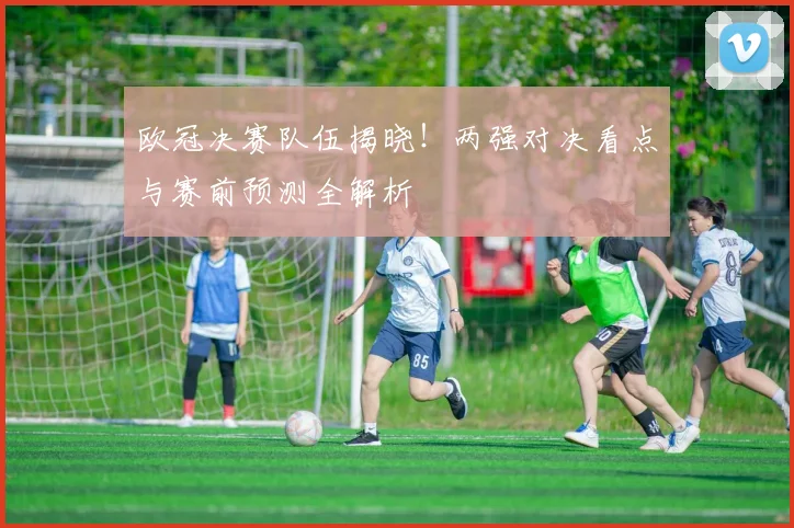 欧冠决赛队伍揭晓！两强对决看点与赛前预测全解析