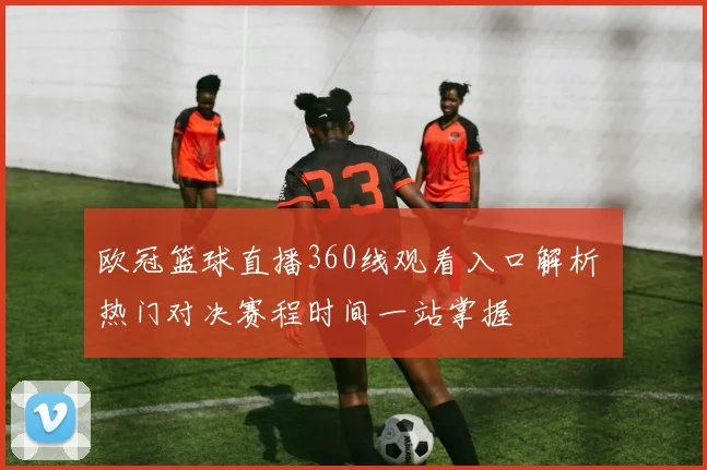 欧冠篮球直播360线观看入口解析 热门对决赛程时间一站掌握