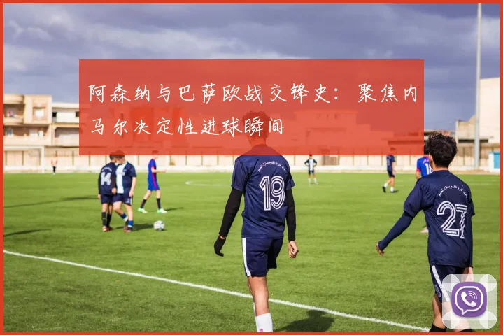 阿森纳与巴萨欧战交锋史：聚焦内马尔决定性进球瞬间