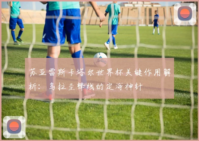 苏亚雷斯卡塔尔世界杯关键作用解析：乌拉圭锋线的定海神针