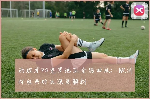 西班牙vs克罗地亚全场回放：欧洲杯经典对决深度解析