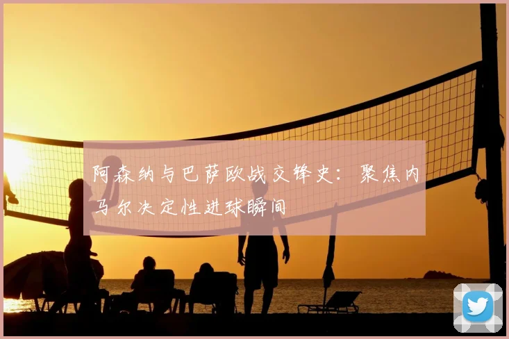 阿森纳与巴萨欧战交锋史：聚焦内马尔决定性进球瞬间