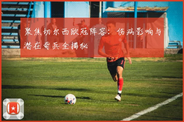 聚焦切尔西欧冠阵容：伤病影响与潜在奇兵全揭秘