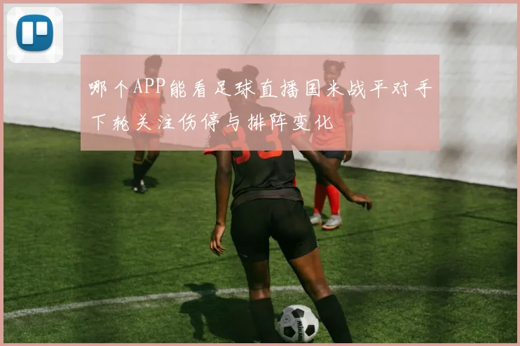 哪个APP能看足球直播国米战平对手下轮关注伤停与排阵变化