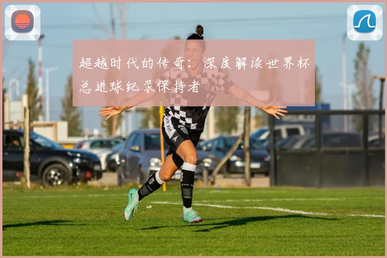 超越时代的传奇：深度解读世界杯总进球纪录保持者