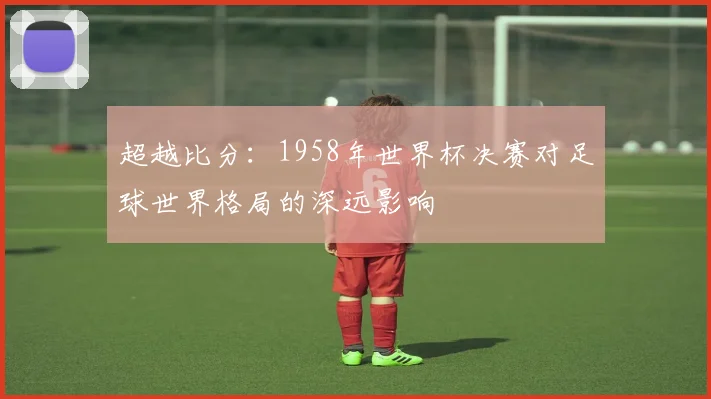 超越比分：1958年世界杯决赛对足球世界格局的深远影响