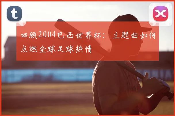 回顾2004巴西世界杯：主题曲如何点燃全球足球热情