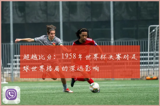 超越比分：1958年世界杯决赛对足球世界格局的深远影响