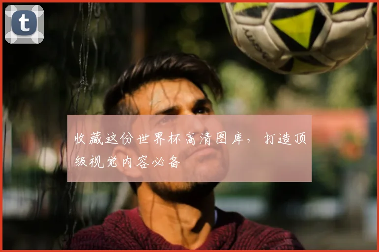 收藏这份世界杯高清图库，打造顶级视觉内容必备