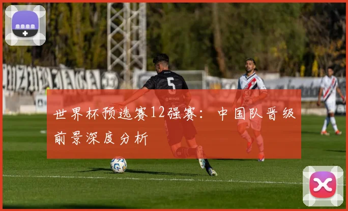 世界杯预选赛12强赛：中国队晋级前景深度分析