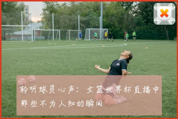 聆听球员心声：女篮世界杯直播中那些不为人知的瞬间